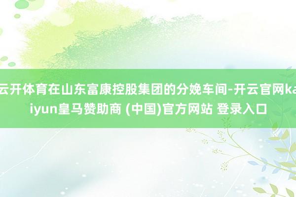云開體育在山東富康控股集團的分娩車間-開云官網(wǎng)kaiyun皇馬贊助商 (中國)官方網(wǎng)站 登錄入口